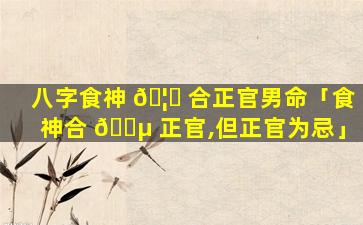 八字食神 🦅 合正官男命「食神合 🌵 正官,但正官为忌」